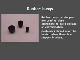Rubber bungs
Rubber bungs or stoppers
are used to close
containers to avoid spillage
or contamination.
Containers should never be
heated when there is a
stopper in place.
 