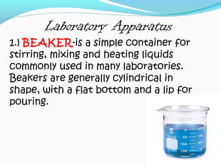 Laboratory Apparatus
1.) BEAKER-is a simple container for
stirring, mixing and heating liquids
commonly used in many laboratories.
Beakers are generally cylindrical in
shape, with a flat bottom and a lip for
pouring.
 