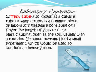 Laboratory Apparatus
2.)Test tube-also known as a culture
tube or sample tube, is a common piece
of laboratory glassware consisting of a
finger-like length of glass or clear
plastic tubing, open at the top, usually with
a rounded U-shaped bottom. Hold a small
experiment, which would be used to
conduct an investigation.
 