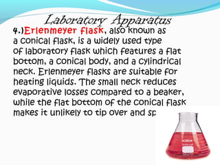 Laboratory Apparatus
4.)Erlenmeyer flask, also known as
a conical flask, is a widely used type
of laboratory flask which features a flat
bottom, a conical body, and a cylindrical
neck. Erlenmeyer flasks are suitable for
heating liquids. The small neck reduces
evaporative losses compared to a beaker,
while the flat bottom of the conical flask
makes it unlikely to tip over and spill.
 