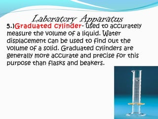 Laboratory Apparatus
5.)Graduated cylinder- used to accurately
measure the volume of a liquid. Water
displacement can be used to find out the
volume of a solid. Graduated cylinders are
generally more accurate and precise for this
purpose than flasks and beakers.
 