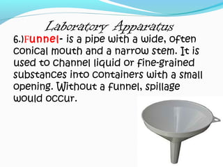 Laboratory Apparatus
6.)Funnel- is a pipe with a wide, often
conical mouth and a narrow stem. It is
used to channel liquid or fine-grained
substances into containers with a small
opening. Without a funnel, spillage
would occur.
 