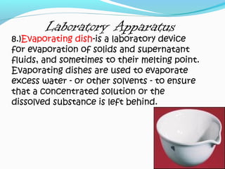 Laboratory Apparatus
8.)Evaporating dish-is a laboratory device
for evaporation of solids and supernatant
fluids, and sometimes to their melting point.
Evaporating dishes are used to evaporate
excess water - or other solvents - to ensure
that a concentrated solution or the
dissolved substance is left behind.
 