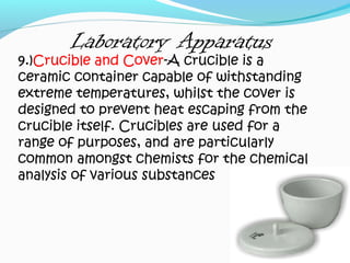 Laboratory Apparatus
9.)Crucible and Cover-A crucible is a
ceramic container capable of withstanding
extreme temperatures, whilst the cover is
designed to prevent heat escaping from the
crucible itself. Crucibles are used for a
range of purposes, and are particularly
common amongst chemists for the chemical
analysis of various substances
 