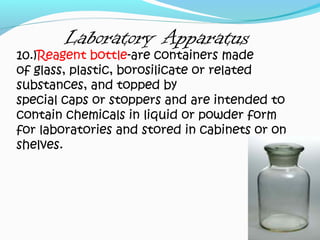 Laboratory Apparatus
10.)Reagent bottle-are containers made
of glass, plastic, borosilicate or related
substances, and topped by
special caps or stoppers and are intended to
contain chemicals in liquid or powder form
for laboratories and stored in cabinets or on
shelves.
 