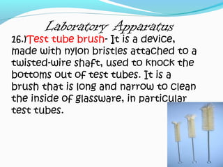 Laboratory Apparatus
16.)Test tube brush- It is a device,
made with nylon bristles attached to a
twisted-wire shaft, used to knock the
bottoms out of test tubes. It is a
brush that is long and narrow to clean
the inside of glassware, in particular
test tubes.
 