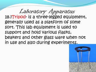 Laboratory Apparatus
18.)Tripod- is a three-legged equipment,
generally used as a platform of some
sort. This lab equipment is used to
support and hold various flasks,
beakers and other glass ware when not
in use and also during experiments.
 