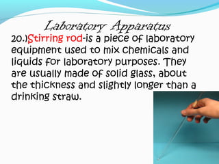 Laboratory Apparatus
20.)Stirring rod-is a piece of laboratory
equipment used to mix chemicals and
liquids for laboratory purposes. They
are usually made of solid glass, about
the thickness and slightly longer than a
drinking straw.
 