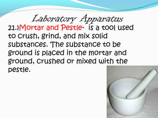 Laboratory Apparatus
21.)Mortar and Pestle- is a tool used
to crush, grind, and mix solid
substances. The substance to be
ground is placed in the mortar and
ground, crushed or mixed with the
pestle.
 