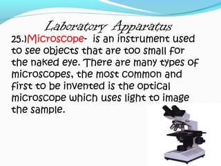 Laboratory Apparatus
25.)Microscope- is an instrument used
to see objects that are too small for
the naked eye. There are many types of
microscopes, the most common and
first to be invented is the optical
microscope which uses light to image
the sample.
 