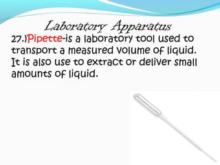 Laboratory Apparatus
27.)Pipette-is a laboratory tool used to
transport a measured volume of liquid.
It is also use to extract or deliver small
amounts of liquid.
 