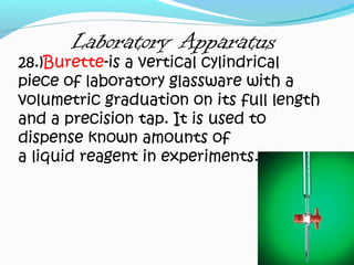 Laboratory Apparatus
28.)Burette-is a vertical cylindrical
piece of laboratory glassware with a
volumetric graduation on its full length
and a precision tap. It is used to
dispense known amounts of
a liquid reagent in experiments.
 