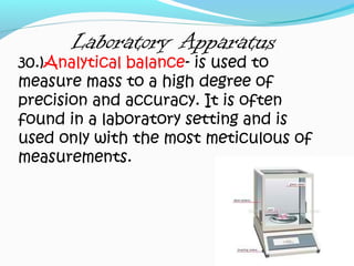 Laboratory Apparatus
30.)Analytical balance- is used to
measure mass to a high degree of
precision and accuracy. It is often
found in a laboratory setting and is
used only with the most meticulous of
measurements.
 