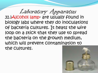 Laboratory Apparatus
31.)Alcohol lamp- are usually found in
biology labs where they do inoculations
of bacteria cultures. It heats the wire
loop on a stick that they use to spread
the bacteria on the growth medium,
which will prevent contamination to
the cultures.
 