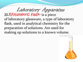 Laboratory Apparatus
33.)Volumetric flask- is a piece
of laboratory glassware, a type of laboratory
flask, used in analytical chemistry for the
preparation of solutions. Are used for
making up solutions to a known volume.
 