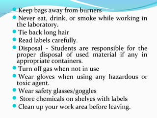 Keep bags away from burners
Never eat, drink, or smoke while working in
the laboratory.
Tie back long hair
Read labels carefully.
Disposal - Students are responsible for the
proper disposal of used material if any in
appropriate containers.
Turn off gas when not in use
Wear gloves when using any hazardous or
toxic agent.
Wear safety glasses/goggles
 Store chemicals on shelves with labels
Clean up your work area before leaving.
 