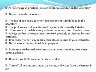 O Do not engage in practical jokes or boisterous conduct in the laboratory.
O Never run in the laboratory.
O The use of personal audio or video equipment is prohibited in the
laboratory.
O The performance of unauthorized experiments is strictly forbidden.
O Never work in the laboratory without the supervision of an instructor.
O Always perform the experiments or work precisely as directed by your
instructor.
O Immediately report any spills, accidents, or injuries to your instructor.
O Never leave experiments while in progress.
O Make sure no flammable solvents are in the surrounding area when
lighting a flame.
O Do not leave lit Bunsen burners unattended.
O Turn off all heating apparatus, gas valves, and water faucets when not in
use.
 