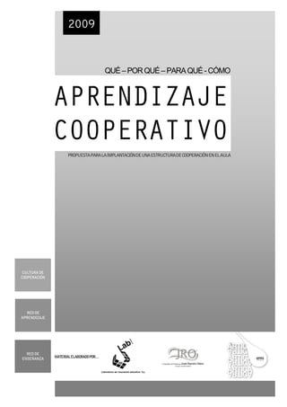 2009


                                      QUÉ – POR QUÉ – PARA QUÉ - CÓMO



              APRENDIZAJE
              COOPERATIVO
                    PROPUESTAPARALAIMPLANTACIÓNDEUNAESTRUCTURADECOOPERACIÓNENELAULA




 CULTURA DE
COOPERACIÓN




   RED DE
APRENDIZAJE




  RED DE
ENSEÑANZA     MATERIALELABORADOPOR…
                                                        Cooperativa de Enseñanza José Ramón Otero
                                                                    (SociedadCooperativaMadrileña)
 