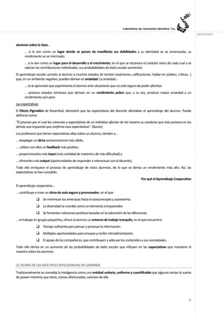 ANOTACIONES


alumnos sobre la clase…
      … si la ven como un lugar donde se ponen de manifiesto sus debilidades y su identidad se ve amenazada, su
      rendimiento se ve mermado;
      … si la ven como un lugar para el desarrollo y el crecimiento, en el que se reconoce el carácter único de cada cual y se
      valoran las contribuciones individuales, sus probabilidades de éxito escolar aumentan.
El aprendizaje escolar somete al alumno a muchos estados de tensión (exámenes, calificaciones, hablar en público, críticas…)
que, en un ambiente negativo, pueden derivar en ansiedad. La ansiedad…
      … es la aprensión que experimenta el alumno ante situaciones que no está seguro de poder afrontar.
      … provoca estados nerviosos que derivan en un rendimiento pobre que, a su vez, produce mayor ansiedad y un
      rendimiento aún peor.
Las expectativas
El Efecto Pigmalión de Rosenthal, demostró que las expectativas del docente afectaban el aprendizaje del alumno. Puede
definirse como:
“El proceso por el cual las creencias y expectativas de un individuo afectan de tal manera su conducta que ésta provoca en los
demás una respuesta que confirma esas expectativas". (Buron)
Los profesores que tienen expectativas altas sobre un alumno, tienden a…
… desplegar un clima socioemocional más cálido,
…. utilizar con ellos un feedback más positivo,
… proporcionarles más input (más cantidad de material y de más dificultad) y
… ofrecerles más output (oportunidades de responder e interactuar con el docente).
Todo ello enriquece el proceso de aprendizaje de estos alumnos, de lo que se deriva un rendimiento más alto. Así, las
expectativas se han cumplido.
                                                                                            Por qué el Aprendizaje Cooperativo
El aprendizaje cooperativo…
… contribuye a crear un clima de aula seguro y promovedor, en el que:
                    Se minimizan las amenazas hacia el autoconcepto y autoestima.
                    La diversidad se concibe como un elemento enriquecedor.
                    Se fomentan relaciones positivas basadas en la valoración de las diferencias.
… al trabajar en grupos pequeños, ofrece al alumno un entorno de trabajo tranquilo, en el que encuentra:
                    Tiempo suficiente para pensar y procesar la información.
                    Múltiples oportunidades para ensayar y recibir retroalimentación.
                    El apoyo de los compañeros, que contribuyen a adecuar los contenidos a sus necesidades.
Todo ello deriva en un aumento de las probabilidades de éxito escolar que influyen en las expectativas que mantiene el
maestro sobre los alumnos.


LA TEORÍA DE LAS MÚLTIPLES INTELIGENCIAS DE GARDNER
Tradicionalmente se concebía la inteligencia como una entidad unitaria, uniforme y cuantificable que algunos tenían la suerte
de poseer mientras que otros, menos afortunados, carecían de ella.




                                                                                                                            12
 