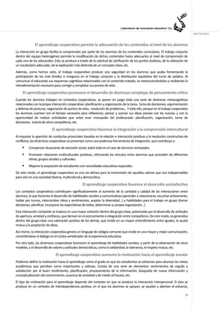 ANOTACIONES


              El aprendizaje cooperativo permite la adecuación de los contenidos al nivel de los alumnos
La interacción en grupo facilita la comprensión por parte de los alumnos de los contenidos curriculares. El trabajo conjunto
dentro del equipo heterogéneo permite la modificación de dichos contenidos hasta adecuarlos al nivel de comprensión de
cada uno de los educandos. Esto se produce a través de la solicitud de clarificación de los puntos dudosos, de la utilización de
un vocabulario adecuado, de la explicación más detenida de un concepto clave, etc.
Además, como hemos visto, el trabajo cooperativo produce una seguridad en los alumnos que acaba fomentando la
participación de los más tímidos e inseguros en el trabajo conjunto y la distribución equitativa del turno de palabra. Al
comunicar el educando sus esquemas cognitivos relacionados con el contenido tratado, va reestructurándolos y recibiendo la
retroalimentación necesaria para corregir y completar sus puntos de vista.

     El aprendizaje cooperativo promueve el desarrollo de destrezas complejas de pensamiento crítico
Cuando los alumnos trabajan en contextos cooperativos, se ponen en juego toda una serie de destrezas metacognitivas
relacionadas con la propia interacción cooperativa: planificación y organización de la tarea, toma de decisiones, argumentación
y defensa de posturas, negociación de puntos de vista, resolución de problemas... Y todo ello, porque en el trabajo cooperativo
los alumnos cuentan con el tiempo necesario para reflexionar, pensar y asociar sus ideas previas con las nuevas; y con la
oportunidad de realizar actividades que antes eran monopolio del profesorado: planificación, organización, toma de
decisiones, tutoría de otros compañeros, etc.

                          El aprendizaje cooperativo favorece la integración y la comprensión intercultural
Al impulsar la aparición de conductas prosociales basadas en la relación e interacción positivas y la resolución constructiva de
conflictos, las dinámicas cooperativas se presentan como una poderosa herramienta de integración, que contribuye a:
         Compensar situaciones de exclusión social, sobre todo en el caso de alumnos rechazados.
         Promover relaciones multiculturales positivas, reforzando los vínculos entre alumnos que proceden de diferentes
         etnias, grupos sociales y culturales.
         Mejorar la aceptación de estudiantes con necesidades educativas especiales.
De este modo, el aprendizaje cooperativo es una vía idónea para la transmisión de aquellos valores que son indispensables
para vivir en una sociedad diversa, multicultural y democrática.

                                                 El aprendizaje cooperativo favorece el desarrollo socioafectivo
Los contextos cooperativos contribuyen significativamente al aumento de la cantidad y calidad de las interacciones entre
alumnos, lo que fomenta el desarrollo de habilidades sociales y comunicativas (aprender a relacionarse, escuchar activamente,
hablar por turnos, intercambiar ideas y sentimientos, aceptar la diversidad...) y habilidades para el trabajo en grupo (tomar
decisiones, planificar, incorporar las expectativas de todos, determinar su propia organización...)
Esta interacción constante se traduce en una mayor cohesión dentro del grupo-clase, potenciada por el desarrollo de actitudes
de apertura, amistad y confianza, que derivan en el acercamiento e integración entre compañeros. De este modo, se generaliza
dentro del grupo-clase una valoración positiva de los demás, que incide en un mayor entendimiento entre iguales, la ayuda
mutua y la aceptación de ideas.
Así mismo, la interacción cooperativa genera un lenguaje de códigos comunes que incide en una mayor y mejor comunicación,
convirtiéndose el diálogo en el núcleo vertebrador de la experiencia educativa.
Por otro lado, las dinámicas cooperativas favorecen el aprendizaje de habilidades sociales, a partir de la observación de otros
modelos, y el desarrollo de valores y actitudes democráticas, como la solidaridad, la tolerancia, el respeto mutuo, etc.

                             El aprendizaje cooperativo aumenta la motivación hacia el aprendizaje escolar
Podemos definir la motivación hacia el aprendizaje como el grado en que los estudiantes se esfuerzan para alcanzar las metas
académicas que perciben como importantes y valiosas. Consta de una serie de elementos: sentimientos de orgullo y
satisfacción por el buen rendimiento, planificación, procesamiento de la información, búsqueda de nueva información y
conceptualización del conocimiento, ausencia de ansiedad y de miedo al fracaso, etc.
El tipo de motivación para el aprendizaje depende del contexto en que se produce la interacción interpersonal. Si ésta se
produce en un contexto de interdependencia positiva, en el que los alumnos se apoyan, se ayudan y alientan el esfuerzo,

                                                                                                                             18
 