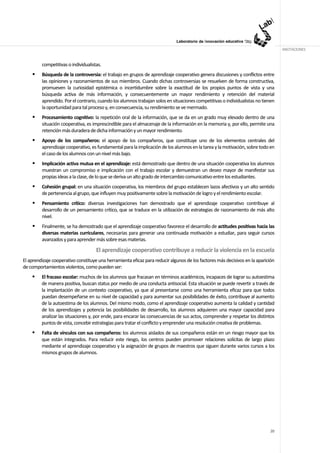 ANOTACIONES


         competitivas o individualistas.
         Búsqueda de la controversia: el trabajo en grupos de aprendizaje cooperativo genera discusiones y conflictos entre
         las opiniones y razonamientos de sus miembros. Cuando dichas controversias se resuelven de forma constructiva,
         promueven la curiosidad epistémica o incertidumbre sobre la exactitud de los propios puntos de vista y una
         búsqueda activa de más información, y consecuentemente un mayor rendimiento y retención del material
         aprendido. Por el contrario, cuando los alumnos trabajan solos en situaciones competitivas o individualistas no tienen
         la oportunidad para tal proceso y, en consecuencia, su rendimiento se ve mermado.
         Procesamiento cognitivo: la repetición oral de la información, que se da en un grado muy elevado dentro de una
         situación cooperativa, es imprescindible para el almacenaje de la información en la memoria y, por ello, permite una
         retención más duradera de dicha información y un mayor rendimiento.
         Apoyo de los compañeros: el apoyo de los compañeros, que constituye uno de los elementos centrales del
         aprendizaje cooperativo, es fundamental para la implicación de los alumnos en la tarea y la motivación, sobre todo en
         el caso de los alumnos con un nivel más bajo.
         Implicación activa mutua en el aprendizaje: está demostrado que dentro de una situación cooperativa los alumnos
         muestran un compromiso e implicación con el trabajo escolar y demuestran un deseo mayor de manifestar sus
         propias ideas a la clase, de lo que se deriva un alto grado de intercambio comunicativo entre los estudiantes.
         Cohesión grupal: en una situación cooperativa, los miembros del grupo establecen lazos afectivos y un alto sentido
         de pertenencia al grupo, que influyen muy positivamente sobre la motivación de logro y el rendimiento escolar.
         Pensamiento crítico: diversas investigaciones han demostrado que el aprendizaje cooperativo contribuye al
         desarrollo de un pensamiento crítico, que se traduce en la utilización de estrategias de razonamiento de más alto
         nivel.
         Finalmente, se ha demostrado que el aprendizaje cooperativo favorece el desarrollo de actitudes positivas hacia las
         diversas materias curriculares, necesarias para generar una continuada motivación a estudiar, para seguir cursos
         avanzados y para aprender más sobre esas materias.

                                     El aprendizaje cooperativo contribuye a reducir la violencia en la escuela
El aprendizaje cooperativo constituye una herramienta eficaz para reducir algunos de los factores más decisivos en la aparición
de comportamientos violentos, como pueden ser:
         El fracaso escolar: muchos de los alumnos que fracasan en términos académicos, incapaces de lograr su autoestima
         de manera positiva, buscan status por medio de una conducta antisocial. Esta situación se puede revertir a través de
         la implantación de un contexto cooperativo, ya que al presentarse como una herramienta eficaz para que todos
         puedan desempeñarse en su nivel de capacidad y para aumentar sus posibilidades de éxito, contribuye al aumento
         de la autoestima de los alumnos. Del mismo modo, como el aprendizaje cooperativo aumenta la calidad y cantidad
         de los aprendizajes y potencia las posibilidades de desarrollo, los alumnos adquieren una mayor capacidad para
         analizar las situaciones y, por ende, para encarar las consecuencias de sus actos, comprender y respetar los distintos
         puntos de vista, concebir estrategias para tratar el conflicto y emprender una resolución creativa de problemas.
         Falta de vínculos con sus compañeros: los alumnos aislados de sus compañeros están en un riesgo mayor que los
         que están integrados. Para reducir este riesgo, los centros pueden promover relaciones solícitas de largo plazo
         mediante el aprendizaje cooperativo y la asignación de grupos de maestros que siguen durante varios cursos a los
         mismos grupos de alumnos.




                                                                                                                            20
 