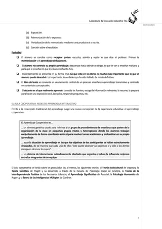ANOTACIONES


              (a) Exposición.
              (b) Memorización de lo expuesto.
              (c) Verbalización de lo memorizado mediante una prueba oral o escrita.
              (d) Sanción sobre el resultado
Pasividad
         El alumno se concibe como receptor pasivo: escucha, asimila y repite lo que dice el profesor. Priman la
         memorización y el aprendizaje de bajo nivel.
         El alumno no controla su propio aprendizaje: desconoce hacia dónde se dirige, lo que le van a enseñar mañana y
         para qué le enseñan lo que le están enseñando hoy.
         El conocimiento se presenta en su forma final. Lo que está en los libros es mucho más importante que lo que el
         alumno pueda descubrir. Lo importante, lo verdadero ya ha sido hallado de modo definitivo.
         El libro de texto se convierte en un elemento central de un proceso enseñanza-aprendizaje transmisivo y centrado
         en contenidos conceptuales.
         El docente es el que realmente aprende: consulta las fuentes, escoge la información relevante, la resume, la prepara
         para hacer una exposición oral, la explica, responde preguntas, etc.


EL AULA COOPERATIVA: REDES DE APRENDIZAJE INTERACTIVO
Frente a la concepción tradicional del aprendizaje surge una nueva concepción de la experiencia educativa: el aprendizaje
cooperativo.


         El Aprendizaje Cooperativo es…
         … un término genérico usado para referirse a un grupo de procedimientos de enseñanza que parten de la
         organización de la clase en pequeños grupos mixtos y heterogéneos donde los alumnos trabajan
         conjuntamente de forma coordinada entre sí para resolver tareas académicas y profundizar en su propio
         aprendizaje.
         … aquella situación de aprendizaje en las que los objetivos de los participantes se hallan estrechamente
         vinculados, de tal manera que cada uno de ellos "sólo puede alcanzar sus objetivos si y sólo si los demás
         consiguen alcanzar los suyos".
         … un sistema de interacciones cuidadosamente diseñado que organiza e induce la influencia recíproca
         entre los integrantes de un equipo.


El aula cooperativa se funda sobre los postulados de, al menos, las siguientes teorías: la Teoría Sociocultural de Vygotsky. la
Teoría Genética de Piaget y su desarrollo a través de la Escuela de Psicología Social de Ginebra, la Teoría de la
Interdependencia Positiva de los hermanos Johnson, el Aprendizaje Significativo de Ausubel, la Psicología Humanista de
Rogers y la Teoría de las Inteligencias Múltiples de Gardner.




                                                                                                                             3
 
