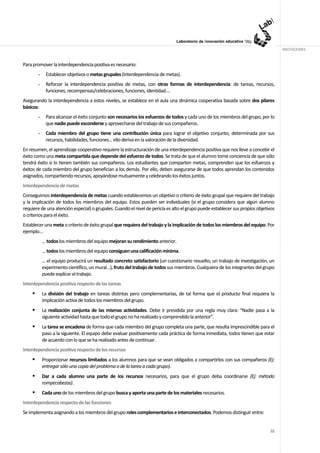 ANOTACIONES


Para promover la interdependencia positiva es necesario:
       -    Establecer objetivos o metas grupales (Interdependencia de metas).
       -    Reforzar la interdependencia positiva de metas, con otras formas de interdependencia: de tareas, recursos,
            funciones, recompensas/celebraciones, funciones, identidad….
Asegurando la interdependencia a estos niveles, se establece en el aula una dinámica cooperativa basada sobre dos pilares
básicos:
       -    Para alcanzar el éxito conjunto son necesarios los esfuerzos de todos y cada uno de los miembros del grupo, por lo
            que nadie puede esconderse y aprovecharse del trabajo de sus compañeros.
       -    Cada miembro del grupo tiene una contribución única para lograr el objetivo conjunto, determinada por sus
            recursos, habilidades, funciones… ello deriva en la valoración de la diversidad.
En resumen, el aprendizaje cooperativo requiere la estructuración de una interdependencia positiva que nos lleve a concebir el
éxito como una meta compartida que depende del esfuerzo de todos. Se trata de que el alumno tome conciencia de que sólo
tendrá éxito si lo tienen también sus compañeros. Los estudiantes que comparten metas, comprenden que los esfuerzos y
éxitos de cada miembro del grupo benefician a los demás. Por ello, deben asegurarse de que todos aprendan los contenidos
asignados, compartiendo recursos, apoyándose mutuamente y celebrando los éxitos juntos.
Interdependencia de metas
Conseguimos interdependencia de metas cuando establecemos un objetivo o criterio de éxito grupal que requiere del trabajo
y la implicación de todos los miembros del equipo. Estos pueden ser individuales (si el grupo considera que algún alumno
requiere de una atención especial) o grupales. Cuando el nivel de pericia es alto el grupo puede establecer sus propios objetivos
o criterios para el éxito.
Establecer una meta o criterio de éxito grupal que requiera del trabajo y la implicación de todos los miembros del equipo. Por
ejemplo…
           … todos los miembros del equipo mejoran su rendimiento anterior.
           … todos los miembros del equipo consiguen una calificación mínima.
           … el equipo producirá un resultado concreto satisfactorio (un cuestionario resuelto, un trabajo de investigación, un
           experimento científico, un mural…), fruto del trabajo de todos sus miembros. Cualquiera de los integrantes del grupo
           puede explicar el trabajo.
Interdependencia positiva respecto de las tareas
           La división del trabajo en tareas distintas pero complementarias, de tal forma que el producto final requiera la
           implicación activa de todos los miembros del grupo.
           La realización conjunta de las mismas actividades. Debe ir presidida por una regla muy clara: “Nadie pasa a la
           siguiente actividad hasta que todo el grupo no ha realizado y comprendido la anterior”.
           La tarea se encadena de forma que cada miembro del grupo completa una parte, que resulta imprescindible para el
           paso a la siguiente. El equipo debe evaluar positivamente cada práctica de forma inmediata, todos tienen que estar
           de acuerdo con lo que se ha realizado antes de continuar.
Interdependencia positiva respecto de los recursos
           Proporcionar recursos limitados a los alumnos para que se vean obligados a compartirlos con sus compañeros (Ej:
           entregar sólo una copia del problema o de la tarea a cada grupo).
           Dar a cada alumno una parte de los recursos necesarios, para que el grupo deba coordinarse (Ej: método
           rompecabezas).
           Cada uno de los miembros del grupo busca y aporta una parte de los materiales necesarios.
Interdependencia respecto de las funciones
Se implementa asignando a los miembros del grupo roles complementarios e interconectados. Podemos distinguir entre:


                                                                                                                              32
 