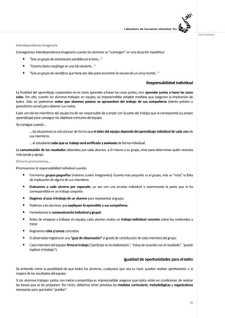 ANOTACIONES


Interdependencia imaginaria
Conseguimos interdependencia imaginaria cuando los alumnos se “sumergen” en una situación hipotética:
         “Sois un grupo de astronautas perdidos en la luna…”
         “Vuestro barco naufraga en una isla desierta…”
         “Sois un grupo de científicos que tiene dos días para encontrar la vacuna de un virus mortal...”

                                                                                               Responsabilidad individual

La finalidad del aprendizaje cooperativo no es tanto aprender a hacer las cosas juntos, sino aprender juntos a hacer las cosas
solos. Por ello, cuando los alumnos trabajan en equipo, es imprescindible adoptar medidas que aseguren la implicación de
todos. Sólo así podremos evitar que alumnos pasivos se aprovechen del trabajo de sus compañeros (efecto polizón o
parasitismo social) para obtener sus metas.
Cada uno de los miembros del equipo ha de ser responsable de cumplir con la parte del trabajo que le corresponda (su propio
aprendizaje) para conseguir los objetivos comunes del equipo.
Se consigue cuando…
         ... las situaciones se estructuran de forma que el éxito del equipo depende del aprendizaje individual de cada uno de
         sus miembros.
         … el estudiante sabe que su trabajo será verificado y evaluado de forma individual.
La comunicación de los resultados obtenidos por cada alumno, a él mismo y su grupo, sirve para determinar quién necesita
más ayuda y apoyo.
Cómo la promovemos…
Promovemos la responsabilidad individual cuando:
         Formamos grupos pequeños (máximo cuatro integrantes). Cuanto más pequeño es el grupo, más se “nota” la falta
         de implicación de alguno de sus miembros.
         Evaluamos a cada alumno por separado, ya sea con una prueba individual o examinando la parte que le ha
         correspondido en un trabajo conjunto.
         Elegimos al azar el trabajo de un alumno para representar al grupo.
         Pedimos a los alumnos que expliquen lo aprendido a sus compañeros.
         Fomentamos la autoevaluación individual y grupal.
         Antes de empezar a trabajar en equipo, cada alumno realiza un trabajo individual concreto sobre los contenidos a
         tratar.
         Asignamos roles y tareas concretas.
         El observador registra en una “guía de observación” el grado de contribución de cada miembro del grupo.
         Cada miembro del equipo firma el trabajo (“participe en la elaboración”, “estoy de acuerdo con el resultado”, “puedo
         explicar el trabajo”).

                                                                              Igualdad de oportunidades para el éxito

Se entiende como la posibilidad de que todos los alumnos, cualquiera que sea su nivel, puedan realizar aportaciones a la
mejora de los resultados del equipo.
Si los alumnos trabajan juntos con metas compartidas es imprescindible asegurar que todos estén en condiciones de realizar
las tareas que se les proponen. Por tanto, debemos tener previstas las medidas curriculares, metodológicas y organizativas
necesarias para que todos “puedan”.


                                                                                                                           35
 