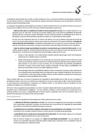 ANOTACIONES


La igualdad de oportunidades para el éxito no debe considerarse como un elemento específico del aprendizaje cooperativo,
sino que debería constituir un requisito fundamental de cualquier intervención educativa, ya que la diversidad es inherente al
propio concepto de aprendizaje escolar.
La concepción de igualdad de oportunidades para el éxito se relaciona directamente con una postura inclusiva en la que es la
escuela la que se adapta al niño y no el niño a la escuela. Desde esta perspectiva, supone que…
           … todos los niños estén en condiciones de realizar las tareas propuestas en el aula. Esto no debe traducirse en una
           propuesta única, de “bajo nivel”. Se trata de una solución peligrosa, que no sólo limita las posibilidades de desarrollo
           del alumnado que no presenta mayores dificultades, sino que condiciona también las posibilidades de los niños con
           dificultades, ya que una oferta educativa más pobre se traduce en un aprendizaje de menor calidad.
           Por ello, sería más conveniente optar por un proceso más abierto, en el que el profesor cede parte del control del
           aula en aras de que existan diversos caminos para acceder al conocimiento. Esto supone la adhesión al principio de
           socioconstrucción del conocimiento, concibiendo el aprendizaje como un proceso en el que los alumnos, de forma
           cada vez más autónoma, construyen sus propios conocimientos a partir del trabajo interactivo con los compañeros.
           … todos los alumnos tengan oportunidades de acceder al reconocimiento que se deriva del éxito escolar. En este
           sentido, podemos hablar de una democratización del éxito, que tiene una influencia mucho más decisiva de lo que
           suele pensarse. Si atendemos a la Psicología Humanística de Rogers, podemos afirmar que:
                o   Cuando un chico aprende o no un determinado contenido, aprende además algo mucho más importante:
                    aprende que es un individuo capaz o no aprender.
                o   Nuestro autoconcepto y autoestima no son unicamente una construcción personal. Todo lo contrario, se trata
                    más de una construcción social en la que tienen una influencia decisiva las valoraciones que realizan los demás
                    sobre nosotros. En una clase en la que el alumno, por una secuenciación de contenidos preestablecida
                    (currículo), no alcanza nunca el éxito escolar, empieza a desarrollar una idea sobre sus posibilidades muy
                    pobre, con lo que tiende a construir una imagen negativa de sí mismo.
                o   Esta autoimagen determina la probabilidad subjetiva de éxito y la atribución causal que inciden directamente
                    en la motivación hacia el aprendizaje escolar, que determina en gran medida el rendimiento. Así, entramos en
                    un círculo vicioso: cuanto menos éxitos consigue el alumno, menos motivación y persistencia en la tarea, peor
                    rendimiento y menos posibilidades de tener éxito.
Todo lo anterior deja muy a las claras la importancia de la igualdad de oportunidades para el éxito de cara a conseguir el
aprendizaje de todos y más aún en una dinámica de cooperación en la que las metas están de algún modo interrelacionadas:
en estas situaciones la desmotivación, el pasotismo y la “objeción escolar” no solo afectan al que las manifiesta, sino que
condiciona el trabajo de sus compañeros de grupo.
Del mismo modo, la igualdad de oportunidades no es sólo un requisito indispensable desde una perspectiva de justicia social –
recordemos que la escolarización es obligatoria – sino que, además, constituye un factor decisivo en la construcción de un
ambiente positivo en las aulas. La desigualdad lleva al fracaso escolar, considerado como uno de los factores clave en la
aparición de la disrupción y la violencia en los centros escolares.
Cómo la promovemos…
A la hora de promover la igualdad de oportunidades para el éxito, podemos tener en cuenta:
       -    La utilización de dinámicas cooperativas en el aula. Son muchas las investigaciones que han puesto de manifiesto
            que el aprendizaje cooperativo constituye una herramienta para la promoción de la igualdad de oportunidades
            para el éxito y el aumento del rendimiento de todos los alumnos.
       -    El establecimiento de contenidos y objetivos relacionados con los procedimientos y las actitudes. Poner el énfasis
            únicamente en los conceptos condena al fracaso a muchos alumnos con problemas de aprendizaje.
       -    La diversificación de los canales para la presentación de la información. En este sentido, acabar con el monopolio
            de la lección magistral expositiva sería un paso fundamental.
       -    Que los alumnos trabajan en sus equipos con “planes de aprendizaje personalizados”. Así, por ejemplo, los
            alumnos con necesidades educativas especiales podrían trabajar bajo la supervisión de sus compañeros sobre los
            mismos contenidos pero a diferentes niveles.

                                                                                                                                36
 