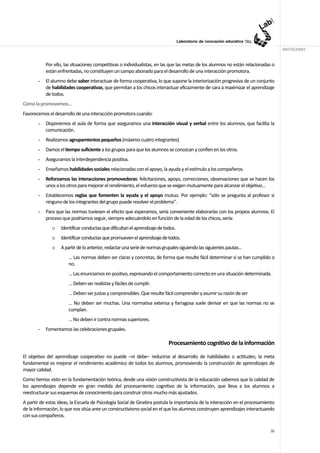 ANOTACIONES


           Por ello, las situaciones competitivas o individualistas, en las que las metas de los alumnos no están relacionadas o
           están enfrentadas, no constituyen un campo abonado para el desarrollo de una interacción promotora.
       -   El alumno debe saber interactuar de forma cooperativa, lo que supone la interiorización progresiva de un conjunto
           de habilidades cooperativas, que permitan a los chicos interactuar eficazmente de cara a maximizar el aprendizaje
           de todos.
Cómo la promovemos…
Favorecemos el desarrollo de una interacción promotora cuando:
       -   Disponemos el aula de forma que aseguramos una interacción visual y verbal entre los alumnos, que facilita la
           comunicación.
       -   Realizamos agrupamientos pequeños (máximo cuatro integrantes)
       -   Damos el tiempo suficiente a los grupos para que los alumnos se conozcan y confíen en los otros.
       -   Aseguramos la interdependencia positiva.
       -   Enseñamos habilidades sociales relacionadas con el apoyo, la ayuda y el estímulo a los compañeros.
       -   Reforzamos las interacciones promovedoras: felicitaciones, apoyo, correcciones, observaciones que se hacen los
           unos a los otros para mejorar el rendimiento, el esfuerzo que se exigen mutuamente para alcanzar el objetivo…
       -   Establecemos reglas que fomenten la ayuda y el apoyo mutuo. Por ejemplo: “sólo se pregunta al profesor si
           ninguno de los integrantes del grupo puede resolver el problema”.
       -   Para que las normas tuviesen el efecto que esperamos, sería conveniente elaborarlas con los propios alumnos. El
           proceso que podríamos seguir, siempre adecuándolo en función de la edad de los chicos, sería:
              o    Identificar conductas que dificultan el aprendizaje de todos.
              o    Identificar conductas que promueven el aprendizaje de todos.
              o    A partir de lo anterior, redactar una serie de normas grupales siguiendo las siguientes pautas…
                       … Las normas deben ser claras y concretas, de forma que resulte fácil determinar si se han cumplido o
                       no.
                       … Las enunciamos en positivo, expresando el comportamiento correcto en una situación determinada.
                       … Deben ser realistas y fáciles de cumplir.
                       … Deben ser justas y comprensibles. Que resulte fácil comprender y asumir su razón de ser
                       … No deben ser muchas. Una normativa extensa y farragosa suele derivar en que las normas no se
                       cumplan.
                       … No deben ir contra normas superiores.
       -   Fomentamos las celebraciones grupales.

                                                                            Procesamiento cognitivo de la información

El objetivo del aprendizaje cooperativo no puede –ni debe– reducirse al desarrollo de habilidades o actitudes; la meta
fundamental es mejorar el rendimiento académico de todos los alumnos, promoviendo la construcción de aprendizajes de
mayor calidad.
Como hemos visto en la fundamentación teórica, desde una visión constructivista de la educación sabemos que la calidad de
los aprendizajes depende en gran medida del procesamiento cognitivo de la información, que lleva a los alumnos a
reestructurar sus esquemas de conocimiento para construir otros mucho más ajustados.
A partir de estas ideas, la Escuela de Psicología Social de Ginebra postula la importancia de la interacción en el procesamiento
de la información, lo que nos sitúa ante un constructivismo social en el que los alumnos construyen aprendizajes interactuando
con sus compañeros.

                                                                                                                             38
 