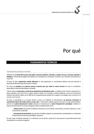 ANOTACIONES




                                                                                                   Por qué
                                         FUNDAMENTOS TEÓRICOS


TEORÍA SOCIOCULTURAL DE VYGOTSKY
Defiende que el desarrollo humano está sujeto a procesos históricos, culturales y sociales más que a procesos naturales o
biológicos: el desarrollo psicológico del individuo es el resultado de su interacción constante con el contexto socio-histórico en
el que vive.
El hecho de tener experiencias sociales diferentes no sólo proporciona un conocimiento distinto, sino que estimula el
desarrollo de diferentes tipos de procesos mentales.
Por tanto, la sociedad es la primera premisa necesaria para que exista la mente humana tal como la concebimos,
desarrollada a través del aprendizaje en sociedad.
Todo lo anterior se demuestra a través de las experiencias de aislamiento social: un individuo recién nacido es separado de su
grupo específico, crece fuera de él y vuelve cuando es adulto. Una hormiga no tendría problemas, ya que sus mecanismos
innatos le permitirían realizar casi el 100% de los comportamientos propios de su especie. Sin embargo, esto no ocurre en el
caso de un ser humano.
Así pues, el aprendizaje es un proceso donde lo social y lo individual se interrelacionan: las personas construyen el
conocimiento dentro del medio social en el que viven. Toda función cognitiva aparece dos veces o en dos planos distintos:
primero en el plano interpersonal o social y después se reconstruye en un plano intrapersonal o psicológico, mediante un
proceso de interiorización en el que el lenguaje cumple una doble función como…
         … vehículo social, que permite al individuo comunicarse con los demás, intercambiar y contrastar opiniones, y crear
         conocimiento compartido.
         … herramienta de pensamiento, que permite al individuo organizar su pensamiento, convirtiéndose en un elemento
         fundamental de los procesos psicológicos superiores.
De este modo, el individuo aprende en su interacción con los demás, a partir de la cual, procesa la nueva información hasta
incorporarla en su estructura cognitiva.



                                                                                                                                4
 