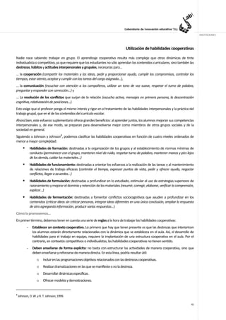ANOTACIONES



                                                                                     Utilización de habilidades cooperativas

Nadie nace sabiendo trabajar en grupo. El aprendizaje cooperativo resulta más complejo que otras dinámicas de tinte
individualista o competitivo, ya que requiere que los estudiantes no sólo aprendan los contenidos curriculares, sino también las
destrezas, hábitos y actitudes interpersonales y grupales, necesarias para…
… la cooperación (compartir los materiales y las ideas, pedir y proporcionar ayuda, cumplir los compromisos, controlar los
tiempos, estar atento, aceptar y cumplir con las tareas del cargo asignado…),
… la comunicación (escuchar con atención a los compañeros, utilizar un tono de voz suave, respetar el turno de palabra,
preguntar y responder con corrección…) y
… La resolución de los conflictos que surjan de la relación (escucha activa, mensajes en primera persona, la descentración
cognitiva, relativización de posiciones...).
Esto exige que el profesor ponga el mismo interés y rigor en el tratamiento de las habilidades interpersonales y la práctica del
trabajo grupal, que en el de los contenidos del currículo escolar.
Ahora bien, este esfuerzo suplementario ofrece grandes beneficios: al aprender juntos, los alumnos mejoran sus competencias
interpersonales y, de ese modo, se preparan para desenvolverse mejor como miembros de otros grupos sociales y de la
sociedad en general.
Siguiendo a Johnson y Johnson8, podemos clasificar las habilidades cooperativas en función de cuatro niveles ordenados de
menor a mayor complejidad:
               Habilidades de formación: destinadas a la organización de los grupos y al establecimiento de normas mínimas de
               conducta (permanecer con el grupo, mantener nivel de ruido, respetar turno de palabra, mantener manos y pies lejos
               de los demás, cuidar los materiales...)
               Habilidades de funcionamiento: destinadas a orientar los esfuerzos a la realización de las tareas y al mantenimiento
               de relaciones de trabajo eficaces (controlar el tiempo, expresar puntos de vista, pedir y ofrecer ayuda, negociar
               conflictos, llegar a acuerdos…)
               Habilidades de formulación: destinadas a profundizar en lo estudiado, estimular el uso de estrategias superiores de
               razonamiento y mejorar el dominio y retención de los materiales (resumir, corregir, elaborar, verificar la comprensión,
               explicar...)
               Habilidades de fermentación: destinadas a fomentar conflictos sociocognitivos que ayuden a profundizar en los
               contenidos (criticar ideas sin criticar personas, integrar ideas diferentes en una única conclusión, ampliar la respuesta
               de otro agregando información, producir varias respuestas...)
Cómo la promovemos…
En primer término, debemos tener en cuenta una serie de reglas a la hora de trabajar las habilidades cooperativas:
           -    Establecer un contexto cooperativo. Lo primero que hay que tener presente es que las destrezas que interioricen
                los alumnos estarán directamente relacionadas con la dinámica que se establezca en el aula. Así, el desarrollo de
                habilidades para el trabajo en equipo, requiere la implantación de una estructura cooperativa en el aula. Por el
                contrario, en contextos competitivos o individualistas, las habilidades cooperativas no tienen sentido.
           -     Deben enseñarse de forma explícita: no basta con estructurar las actividades de manera cooperativa, sino que
                 deben enseñarse y reforzarse de manera directa. En esta línea, podría resultar útil:
                    o   Incluir en las programaciones objetivos relacionados con las destrezas cooperativas.
                    o   Realizar dramatizaciones en las que se manifieste o no la destreza.
                    o   Desarrollar dinámicas específicas.
                    o   Ofrecer modelos y demostraciones.


8
    Johnson, D. W. y R. T. Johnson, 1999.

                                                                                                                                     40
 