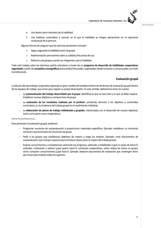 ANOTACIONES


               e.   Uso diestro pero mecánico de la habilidad.
               f.   Uso habitual, automático y natural, en el que la habilidad se integra plenamente en el repertorio
                    conductual de la persona.
           Algunas formas de asegurar que los alumnos perseveren incluyen:
               o    Seguir asignando la habilidad como rol grupal.
               o    Realimentación permanente sobre su calidad y frecuencia de uso.
               o    Refuerzo a los grupos cuando sus integrantes usan la habilidad.
Todo este trabajo sobre las destrezas podría articularse a través de un programa de desarrollo de habilidades cooperativas
organizado a partir de campañas monográficas quincenales/mensuales, organizadas desde la tutoría y consensuadas con todo
el profesorado.

                                                                                                        Evaluación grupal

La eficacia del aprendizaje cooperativo depende en gran medida del establecimiento de dinámicas de evaluación grupal dentro
de los equipos de trabajo, que sirvan para regular su propio desempeño. En este sentido, deberíamos tener en cuenta:
       -    La autoevaluación del trabajo desarrollado por el grupo: identificar lo que se hace bien y lo que se debe mejorar.
            Establecer nuevos objetivos y compromisos de grupo.
       -    La evaluación de los resultados realizada por el profesor: prestando atención a los objetivos y contenidos
            curriculares, y a la incidencia del trabajo grupal en el rendimiento individual.
       -    La elaboración de planes de trabajo individuales y grupales, relacionados con el desarrollo de nuevos objetivos,
            tanto curriculares como cooperativos.
Cómo la promovemos…
Para promover la evaluación grupal, podemos:
       -    Programar reuniones de autoevaluación y proporcionar materiales específicos. Ejemplo: establecer un momento
            semanal o quincenal para las reuniones de grupo.
       -    Pedir a los grupos que establezcan objetivos de mejora y luego los evalúen. Ejemplo: crear documentos de
            autoevaluación que incluyan espacios para introducir planes para la mejora del trabajo grupal.
       -    Evaluar conocimientos y competencias valorando los progresos; aptitudes y habilidades (¿qué es capaz de hacer?);
            actitudes, motivación y valores (¿qué quiere hacer?); conductas cooperativas, cómo realiza las tareas en grupo,
            cómo comparte conocimientos (¿qué hace?). Ejemplo: elaborar documentos de evaluación que contengan ítems
            que sirvan para evaluar todos los aspectos.




                                                                                                                           42
 