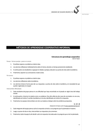 ANOTACIONES




                  MÉTODOS DE APRENDIZAJE COOPERATIVO INFORMAL


                                                                               Estructuras de aprendizaje cooperativo
                                                                                                                            (Spencer Kagan)

Pensar - formar parejas - poner en común
      1.     El profesor expone un problema a toda la clase.
      2.     Los alumnos reflexionan individualmente sobre el mismo, durante un tiempo previamente establecido.
      3.     A continuación, los estudiantes se agrupan en díadas o parejas y discuten sus puntos de vista sobre el problema.
      4.     Finalmente, exponen sus conclusiones a toda la clase.
Por turnos
      1.     El profesor expone un problema a toda la clase.
      2.     Los alumnos reflexionan sobre el problema.
      3.     Los alumnos toman el turno para dar sus respuestas o puntos de vista sobre el problema, sin necesidad de que
             queden registradas en el papel.
Intercambiar dificultades
      1.     Cada estudiante del grupo piensa en una dificultad que haya encontrado en el pasado en algún área del trabajo
             escolar.
      2.     A continuación, el alumno la redacta como un problema. Para ello utiliza las dos caras de una tarjeta: en una cara,
             identificada con la letra P, escribe el problema; en la otra, identificada con la letra R, la respuesta.
      3.     Finalmente, los equipos intercambian con otro sus tarjetas y trabajan sobre los problemas propuestos.

                                                                                                                               1–2–4
                                                                            (Adaptación de Pujolas a partir de www.cooperative.learning.com)

      1.     Cada integrante del equipo piensa cuál es la respuesta correcta a una pregunta que ha planteado el maestro.
      2.     Luego, se ponen de dos en dos, intercambian sus respuestas y las comentan.
      3.     Finalmente, todo el equipo ha de decidir cuál es la respuesta más adecuada a la pregunta que se les ha planteado.




                                                                                                                                         43
 