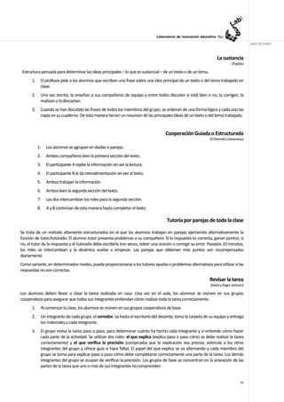 ANOTACIONES


                                                                                                                   La sustancia
                                                                                                                             (Pujolàs)

 Estructura pensada para determinar las ideas principales – lo que es sustancial – de un texto o de un tema.
      1.    El profesor pide a los alumnos que escriban una frase sobre una idea principal de un texto o del tema trabajado en
            clase.
      2.    Una vez escrita, la enseñan a sus compañeros de equipo y entre todos discuten si está bien o no, la corrigen, la
            matizan o la descartan.
      3.    Cuando se han discutido las frases de todos los miembros del grupo, se ordenan de una forma lógica y cada uno las
            copia en su cuaderno. De esta manera tienen un resumen de las principales ideas de un texto o del tema trabajado.


                                                                                    Cooperación Guiada o Estructurada
                                                                                                               (O’Donnell y Dansereau)

           1.   Los alumnos se agrupan en díadas o parejas.
           2.   Ambos compañeros leen la primera sección del texto.
           3.   El participante A repite la información sin ver la lectura.
           4.   El participante B le da retroalimentación sin ver el texto.
           5.   Ambos trabajan la información.
           6.   Ambos leen la segunda sección del texto.
           7.   Los dos intercambian los roles para la segunda sección.
           8.   A y B continúan de esta manera hasta completar el texto.

                                                                                     Tutoría por parejas de toda la clase

Se trata de un método altamente estructurados en el que los alumnos trabajan en parejas ejerciendo alternativamente la
función de tutor/tutorado. El alumno tutor presenta problemas a su compañero. Si la respuesta es correcta, ganan puntos; si
no, el tutor da la respuesta y el tutorado debe escribirla tres veces, releer una oración o corregir su error. Pasados 10 minutos,
los roles se intercambian y la dinámica vuelve a empezar. Las parejas que obtienen más puntos son recompensadas
diariamente.
Como variante, en determinados niveles, puede proporcionarse a los tutores ayudas o problemas alternativos para utilizar si las
respuestas no son correctas.

                                                                                                               Revisar la tarea
                                                                                                               (David y Roger Johnson)

Los alumnos deben llevar a clase la tarea realizada en casa. Una vez en el aula, los alumnos se reúnen en sus grupos
cooperativos para asegurar que todos sus integrantes entiendan cómo realizar toda la tarea correctamente.
      1.    Al comenzar la clase, los alumnos se reúnen en sus grupos cooperativos de base.
      2.    Un integrante de cada grupo, el corredor, va hasta el escritorio del docente, toma la carpeta de su equipo y entrega
            los materiales a cada integrante.
      3.    El grupo revisa la tarea paso a paso, para determinar cuánto ha hecho cada integrante y si entiende cómo hacer
            cada parte de la actividad. Se utilizan dos roles: el que explica (explica paso a paso cómo se debe realizar la tarea
            correctamente) y el que verifica la precisión (comprueba que la explicación sea precisa, estimula a los otros
            integrantes del grupo y ofrece guía si hace falta). El papel del que explica se va alternando y cada miembro del
            grupo se turna para explicar paso a paso cómo debe completarse correctamente una parte de la tarea. Los demás
            integrantes del grupo se ocupan de verificar la precisión. Los grupos de base se concentran en la aclaración de las
            partes de la tarea que uno o más de sus integrantes no comprenden.


                                                                                                                                   46
 