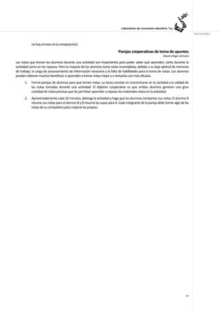ANOTACIONES


           no hay errores en la composición).

                                                                          Parejas cooperativas de toma de apuntes
                                                                                                          (David y Roger Johnson)

Las notas que toman los alumnos durante una actividad son importantes para poder saber qué aprenden, tanto durante la
actividad como en los repasos. Pero la mayoría de los alumnos toma notas incompletas, debido a su baja aptitud de memoria
de trabajo, la carga de procesamiento de información necesaria y la falta de habilidades para la toma de notas. Los alumnos
pueden obtener muchos beneficios si aprenden a tomar notas mejor y a revisarlas con más eficacia.
      1.   Forme parejas de alumnos para que tomen notas. La tarea consiste en concentrarse en la cantidad y la calidad de
           las notas tomadas durante una actividad. El objetivo cooperativo es que ambos alumnos generen una gran
           cantidad de notas precisas que les permitan aprender y repasar los materiales vistos en la actividad.
      2.   Aproximadamente cada 10 minutos, detenga la actividad y haga que los alumnos compartan sus notas. El alumno A
           resume sus notas para el alumno B y B resume las suyas para A. Cada integrante de la pareja debe tomar algo de las
           notas de su compañero para mejorar las propias.




                                                                                                                              49
 