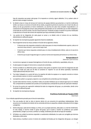 ANOTACIONES


           hoja de respuestas que posee cada grupo. Si la respuesta es correcta, siguen adelantes. Si no, vuelven sobre el
           ejercicio hasta conseguir resolverla.
      4.   Se divide la clase en mesas de torneos de 3 alumnos de equipos distintos que presentan un nivel de rendimiento
           similar. Las mesas se numeran en función de los niveles, ocupando la primera los alumnos con el nivel más alto y la
           última, los de que presenten el menor rendimiento. Los alumnos de cada mesa compiten respondiendo a un
           cuestionario de 30 preguntas (10 por cada participante) relacionadas con los contenidos que se están trabajando y
           construidas de una forma similar a las de la hoja de ejercicios. Finalizado el juego se reparten los puntos individuales
           a cada alumno en función del número de respuestas que haya contestado correctamente.
      5.   Los puntos de los integrantes de cada grupo se suman y se dividen entre el número de sus miembros,
           obteniéndose la calificación grupal.
      6.   Se reparten las recompensas grupales siguiendo el baremo establecido.
      7.   Para el siguiente torneo las mesas cambian en función de los siguientes criterios.
              -    El alumno que más respuestas contestó en cada mesa pasa a la mesa inmediatamente superior, salvo en el
                   caso de la mesa número 1, que es la de mayor nivel.
              -    El alumno que menos respuestas contestó pasa a la mesa inmediatamente inferior, salvo en el caso de la
                   última mesa.
              -    El alumno que ocupó el segundo lugar en cuanto al número de respuestas permanece en su misma mesa.

                                                                                                              Rompecabezas II
                                                                                                       (Robert Slavin a partir de Aronson)

      1.   Los alumnos se agrupan en equipos heterogéneos en función de sexo, rendimiento, capacidades, etnia, etc.
      2.   A cada equipo se le asigna el mismo tema o conjunto de contenidos.
      3.   El tema se divide en sus diferentes partes o aspectos. Estas partes se reparten al azar entre los integrantes de cada
           equipo, de modo que cada uno de ellos se convierte en “experto” en uno de dichos apartados, haciéndose
           responsable del desarrollo del mismo.
      4.   Tras haber trabajado en su parte del tema, los expertos de todos los equipos en un aspecto concreto se reúnen
           para contrastar y poner en común su parte del tema.
      5.   Los expertos vuelven a sus grupos y exponen a sus compañeros los contenidos que han trabajado.
      6.   Cuando todos dominan el tema, el profesor realiza una prueba individual, que se evaluará igual que en el método
           TELI: comparando los resultados de la prueba con el puntaje base y extrayendo los puntos de superación individual.
      7.   Se suman los puntos por superación individual de todos los integrantes del grupo y se promedian, dando como
           resultado la calificación grupal.
      8.   Se reparten las recompensas de grupo.

                                                                               Enseñanza Acelerada por Equipos (EAE)
                                                                                                                           (Robert Slavin)

Es un método especialmente pensado para el área de matemáticas.
      1.   Tras una prueba de nivel se sitúa al alumno dentro de una secuencia de aprendizaje individualizada. Dicha
           secuencia es el resultado de la división de los contenidos del área en pequeñas unidades ordenadas de forma lógica
           y progresiva.
      2.   Dentro del grupo, cada alumno trabaja a su ritmo, con sus propios ejercicios, adecuados a su nivel de rendimiento.
           En este trabajo, el alumno recibe el apoyo del grupo, que le ayuda a resolver los problemas que puedan
           presentársele, corrigen sus errores y verifican su trabajo, sirviéndose para ello de las hojas de resultados.
      3.   Al finalizar una unidad, los alumnos responden a cuestionarios individuales, los cuales son corregidos por alumnos
           destinados a dicha tarea.
      4.   Cada semana, el profesor suman el número de unidades terminadas por los integrantes del grupo y se otorgan

                                                                                                                                       51
 