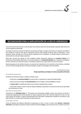 ANOTACIONES




   SECUENCIACIÓN PARA LA IMPLANTACIÓN DE LA RED DE APRENDIZAJE

Como hemos dicho anteriormente, la estructuración de los distintos elementos del aprendizaje cooperativo debe hacerse de
una forma gradual y secuenciada.
Al principio, los alumnos no poseen las destrezas necesarias para trabajar en equipo y esto deriva en la aparición de problemas
que condicionan el éxito de este tipo de experiencias (nivel de ruido, pérdida de tiempo, falta de organización…). Estas
situaciones vienen derivadas de la falta de pericia cooperativa de los estudiantes. Se necesita tiempo y práctica para ir
interiorizando las rutinas de trabajo cooperativo.
Ahora bien, creemos que algunos de estos problemas pueden solucionarse siguiendo una secuencia racional en la
introducción del aprendizaje cooperativo; una secuencia basada en la incorporación gradual de sus elementos, estrategias y
técnicas. Todo ello con la intención de evitar, en lo posible, el desánimo que surge cuando “las cosas no funcionan”.
Nuestra propuesta en este sentido se basa en una secuencia de implantación en tres momentos o fases distintas, articuladas
en torno al tamaño del agrupamiento, el tiempo de trabajo en equipo y las estrategias y técnicas utilizadas.


                                                                                                      LOS PRIMEROS PASOS
                                                        Parejas esporádicas que trabajan con rutinas cooperativas informales
A) Tamaño del agrupamiento.
Consideramos interesante empezar a trabajar en parejas, ya que…
      … al tratarse de una estructura habitual en nuestras aulas, no supondría una ruptura demasiado drástica.
      … el alumno tiene que manejar sólo dos interacciones, lo que no exige un nivel de habilidades muy alto.
      … el nivel de ruido es sensiblemente inferior al que se daría en agrupamientos mayores.
      … nos permiten empezar a utilizar rutinas de trabajo y habilidades cooperativas en las diversas situaciones de aprendizaje
      que se presentan en el aula.
B) Duración del agrupamiento.
Empezaremos con actividades breves (5 - 10 minutos), muy estructuradas y dirigidas a tareas muy concretas. Se trata de ir
incorporando progresivamente breves periodos de trabajo cooperativo dentro de la dinámica habitual de la clase. De este
modo, además de contribuir a mejorar el procesamiento de la información, introduciremos variedad en las sesiones, lo que
debe redundar en un grado mayor de atención por parte del alumno.
C) Estrategias y técnicas.
El tipo de dinámicas que deberían desarrollar las parejas gira en torno a lo que se conoce como técnicas o estructuras
informales de aprendizaje cooperativo. Nosotros preferimos llamarlas rutinas, ya que este término da un sentido más claro de

                                                                                                                             53
 
