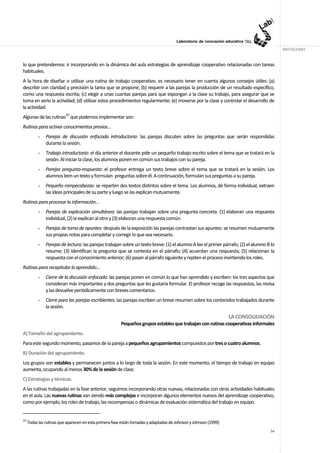 ANOTACIONES


lo que pretendemos: ir incorporando en la dinámica del aula estrategias de aprendizaje cooperativo relacionadas con tareas
habituales.
A la hora de diseñar o utilizar una rutina de trabajo cooperativo, es necesario tener en cuenta algunos consejos útiles: (a)
describir con claridad y precisión la tarea que se propone; (b) requerir a las parejas la producción de un resultado específico,
como una respuesta escrita; (c) elegir a unas cuantas parejas para que expongan a la clase su trabajo, para asegurar que se
toma en serio la actividad; (d) utilizar estos procedimientos regularmente; (e) moverse por la clase y controlar el desarrollo de
la actividad.
Algunas de las rutinas10 que podemos implementar son:
Rutinas para activar conocimientos previos…
           -   Parejas de discusión enfocada introductoria: las parejas discuten sobre las preguntas que serán respondidas
               durante la sesión.
           -   Trabajo introductorio: el día anterior el docente pide un pequeño trabajo escrito sobre el tema que se tratará en la
               sesión. Al iniciar la clase, los alumnos ponen en común sus trabajos con su pareja.
           -   Parejas pregunta-respuesta: el profesor entrega un texto breve sobre el tema que se tratará en la sesión. Los
               alumnos leen un texto y formulan preguntas sobre él. A continuación, formulan sus preguntas a su pareja.
           -   Pequeño rompecabezas: se reparten dos textos distintos sobre el tema. Los alumnos, de forma individual, extraen
               las ideas principales de su parte y luego se las explican mutuamente.
Rutinas para procesar la información…
           -   Parejas de explicación simultánea: las parejas trabajan sobre una pregunta concreta: (1) elaboran una respuesta
               individual, (2) la explican al otro y (3) elaboran una respuesta común.
           -   Parejas de toma de apuntes: después de la exposición las parejas contrastan sus apuntes: se resumen mutuamente
               sus propias notas para completar y corregir lo que sea necesario.
           -   Parejas de lectura: las parejas trabajan sobre un texto breve: (1) el alumno A lee el primer párrafo; (2) el alumno B lo
               resume; (3) identifican la pregunta que se contesta en el párrafo; (4) acuerdan una respuesta; (5) relacionan la
               respuesta con el conocimiento anterior; (6) pasan al párrafo siguiente y repiten el proceso invirtiendo los roles.
Rutinas para recapitular lo aprendido…
           -   Cierre de la discusión enfocada: las parejas ponen en común lo que han aprendido y escriben: los tres aspectos que
               consideran más importantes y dos preguntas que les gustaría formular. El profesor recoge las respuestas, las revisa
               y las devuelve periódicamente con breves comentarios.
           -   Cierre para las parejas escribientes: las parejas escriben un breve resumen sobre los contenidos trabajados durante
               la sesión.
                                                                                                                 LA CONSOLIDACIÓN
                                                        Pequeños grupos estables que trabajan con rutinas cooperativas informales
A) Tamaño del agrupamiento.
Para este segundo momento, pasamos de la pareja a pequeños agrupamientos compuestos por tres o cuatro alumnos.
B) Duración del agrupamiento.
Los grupos son estables y permanecen juntos a lo largo de toda la sesión. En este momento, el tiempo de trabajo en equipo
aumenta, ocupando al menos 30% de la sesión de clase.
C) Estrategias y técnicas.
A las rutinas trabajadas en la fase anterior, seguimos incorporando otras nuevas, relacionadas con otras actividades habituales
en el aula. Las nuevas rutinas van siendo más complejas e incorporan algunos elementos nuevos del aprendizaje cooperativo,
como por ejemplo, los roles de trabajo, las recompensas o dinámicas de evaluación sistemática del trabajo en equipo.


10
     Todas las rutinas que aparecen en esta primera fase están tomadas y adaptadas de Johnson y Johnson (1999)
                                                                                                                                    54
 