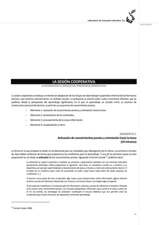 ANOTACIONES




                                                 LA SESIÓN COOPERATIVA
                                     LA INTERACCIÓN AL SERVICIO DEL APRENDIZAJE SIGNIFICATIVO


La sesión cooperativa constituye un intento de adaptación de los Grupos de Aprendizaje Cooperativo Informal de los hermanos
Johnson, que veíamos anteriormente, al contexto escolar. La propuesta se articula sobre cuatro momentos distintos, que se
justifican desde la perspectiva del aprendizaje significativo, en el que el aprendizaje se concibe como un proceso de
construcción personal del alumno, a partir de sus esquemas de conocimiento previos.
                   -    Momento 1: activación de conocimientos previos y orientación hacia la tarea.
                   -    Momento 2: presentación de los contenidos.
                   -    Momento 3: procesamiento de la nueva información.
                   -    Momento 4: recapitulación y cierre.


                                                                                                         MOMENTO 1
                                                       Activación de conocimientos previos y orientación hacia la tarea
                                                                                                         (10 minutos)

La forma en la que empieza la sesión es fundamental para los resultados que obtengamos de la misma. Los primeros minutos
de clase deben enfocarse de forma que preparemos las condiciones para el aprendizaje. Y uno de los primeros pasos en esta
preparación es, sin duda, la activación de los conocimientos previos. Siguiendo a Ferreiro Gravie13, podemos decir:
                    La activación es captar la atención y movilizar sus procesos y operaciones mentales con una intención educativa
                    previamente planteada. Cabría preguntarse lo siguiente: ¿qué hace un campesino cuando va a sembrar y un
                    deportista, por ejemplo aquél dedicado al levantamiento de pesas, al iniciar su rutina de entrenamiento diario? ¿Y
                    el piloto de un moderno avión antes de emprender el vuelo? ¿Qué hacen todos ellos? Sin duda, preparar las
                    condiciones. […]
                    El alumno nunca parte de cero al aprender algo nuevo, pues siempre tiene cierta información, alguna vivencia
                    anterior o punto de referencia relacionado con el tema, o al menos intuye o se imagina algo al respecto.
                    A ese conjunto imperfecto y no estructurado de información, vivencias, puntos de referencia e intuición o fantasía
                    se le conoce como conocimiento previo, y es necesario despertarlo, refrescarlo, para construir el nuevo a partir de
                    él. En tal sentido, las estrategias de activación constituyen el recurso didáctico que nos permite crear las
                    condiciones para iniciar el proceso de adquisición nombrado aprendizaje.




13
     Ferreiro Gravié, 2006.

                                                                                                                                          57
 