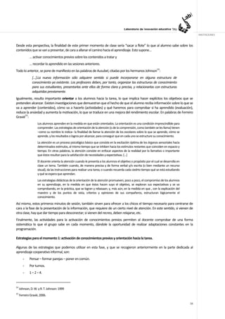 ANOTACIONES


Desde esta perspectiva, la finalidad de este primer momento de clase sería “sacar a flote” lo que al alumno sabe sobre los
contenidos que se van a presentar, de cara a allanar el camino hacia el aprendizaje. Esto supone…
             … activar conocimientos previos sobre los contenidos a tratar y
             … recordar lo aprendido en las sesiones anteriores.
Todo lo anterior, se pone de manifiesto en las palabras de Ausubel, citadas por los hermanos Johnson14:
               [...].La nueva información sólo adquiere sentido si puede incorporarse en alguna estructura de
               conocimiento ya existente. Los profesores deben, por tanto, organizar las estructuras de conocimiento
               para sus estudiantes, presentarlas ante ellos de forma clara y precisa, y relacionarlas con estructuras
               adquiridas previamente.
Igualmente, resulta importante orientar a los alumnos hacia la tarea, lo que implica hacer explícitos los objetivos que se
pretenden alcanzar. Existen investigaciones que demuestran que el hecho de que el alumno reciba información sobre lo que se
va a aprender (contenidos), cómo va a hacerlo (actividades) y qué haremos para comprobar si ha aprendido (evaluación),
reduce la ansiedad y aumenta la motivación, lo que se traduce en una mejora del rendimiento escolar. En palabras de Ferreiro
Gravié15:
                    Los alumnos aprenden en la medida en que están orientados. La orientación es una condición imprescindible para
                    comprender. Las estrategias de orientación de la atención (o de la comprensión, como también se les llama) tienen
                    –como su nombre lo indica– la finalidad de llamar la atención de los escolares sobre lo que se aprende, cómo se
                    aprende, y los resultados o logros por alcanzar, para conseguir que en cada uno se estructure su conocimiento.
                    La atención es un proceso psicológico básico que consiste en la excitación óptima de los órganos sensoriales hacia
                    determinados estímulos, al mismo tiempo que se inhiben hacia los estímulos restantes que coinciden en espacio y
                    tiempo. En otras palabras, la atención consiste en enfocar aspectos de la realidad por lo llamativo o importante
                    que éstos resultan para la satisfacción de necesidades y expectativas. […]
                    El docente orienta la atención cuando le presenta a los alumnos el objetivo o propósito por el cual se desarrolla en
                    clase un tema. También cuando, de manera precisa y de forma verbal y/o escrita (o bien mediante un recurso
                    visual), da las instrucciones para realizar una tarea, o cuando recuerda cada ciedrto tiempo qué se está estudiando
                    y qué se espera que aprendan.
                    Las estrategias didácticas de la orientación de la atención promueven, poco a poco, el compromiso de los alumnos
                    en su aprendizaje, en la medida en que éstos hacen suyo el objetivo, se exploran sus expectativas y se va
                    comprobando, en la práctica, que se logran y rebasaan; y, más aún, en la medida en que , con la explicación del
                    maestro y de los puntos de vista, criterios y opiniones de sus compañeros, estructuran lógicamente el
                    conocimiento.
Así mismo, estos primeros minutos de sesión, también sirven para ofrecer a los chicos el tiempo necesario para centrarse de
cara a la fase de la presentación de la información, que requiere de un cierto nivel de atención. En este sentido, si vienen de
otra clase, hay que dar tiempo para desconectar; si vienen del recreo, deben relajarse, etc.
Finalmente, las actividades para la activación de conocimientos previos permiten al docente comprobar de una forma
sistemática lo que el grupo sabe en cada momento, dándole la oportunidad de realizar adaptaciones constantes en la
programación.

Estrategias para el momento 1: activación de conocimientos previos y orientación hacia la tarea.

Algunas de las estrategias que podemos utilizar en esta fase, y que se recogieron anteriormente en la parte dedicada al
aprendizaje cooperativo informal, son:
        -    Pensar – formar parejas – poner en común.
        -    Por turnos.
        -    1 – 2 – 4.


14
     Johnson, D. W. y R. T. Johnson: 1999
15
     Ferreiro Gravié, 2006.

                                                                                                                                           58
 