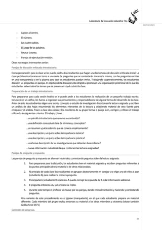ANOTACIONES


     -   Lápices al centro.
     -   El número.
     -   Los cuatro sabios.
     -   El juego de las palabras.
     -   Revisar la tarea.
     -   Parejas de ejercitación-revisión.
Otras estrategias interesantes serían:
Parejas de discusión enfocada introductoria.
Como preparación para la clase se les puede pedir a los estudiantes que hagan una breve tarea de discusión enfocada inicial. La
clase podría estructurarse en torno a una serie de preguntas que se contestarán durante la misma, con las preguntas escritas
en una transparencia o en la pizarra para que los estudiantes puedan verlas. Trabajando cooperativamente, los estudiantes
discuten las preguntas en parejas. El objetivo de la discusión está dirigido a promover una organización preliminar de lo que los
estudiantes saben sobre los temas que se presentan y qué cubrirá la clase.
Preparación de un trabajo introductorio.
Para prepararse para cada sesión lectiva se le puede pedir a los estudiantes la realización de un pequeño trabajo escrito.
Incluso si no se califica, les fuerza a organizar sus pensamientos y responsabilizarse de alguna forma del desarrollo de la clase.
Antes de ésta los estudiantes eligen una teoría, concepto o estudio de investigación discutido en la lectura asignada y escriben
un análisis de dos hojas resumiendo los elementos relevantes de la lectura y añadiendo material de otra fuente para
enriquecer el análisis. Traen a clase dos copias y los miembros de su grupo formal o pareja leen, corrigen y critican el trabajo
utilizando los siguientes criterios: El trabajo, ¿tiene...
                 ...un párrafo introductorio que resume su contenido?
                 ...una definición conceptual clara de términos y conceptos?
                 ...un resumen y juicio sobre lo que se conoce empíricamente?
                 ...una descripción y un juicio sobre la importancia teórica?
                 ...una descripción y un juicio sobre la importancia práctica?
                 ...una breve descripción de las investigaciones que deberían desarrollarse?
                 ...nueva información más allá de la que contienen las lecturas asignadas?
Parejas de pregunta y respuesta
Las parejas de pregunta y respuesta se alternan haciendo y contestando peguntas sobre la lectura asignada:
            1.     Para prepararse para la discusión, los estudiantes leen el material asignado y escriben preguntas referentes a
                   los puntos principales de ese material o de otros relacionados.
            2.     Al principio de cada clase los estudiantes se agrupan aleatoriamente en parejas y se elige uno de ellos al azar
                   (estudiante A) para realizar la primera pregunta.
            3.     El compañero (estudiante B) contesta. A puede corregir la respuesta de B o dar información adicional.
            4.     B pregunta entonces a A, y el proceso se repite.
            5.     Durante este tiempo el profesor se mueve por las parejas, dando retroalimentación y haciendo y contestando
                   preguntas.
         Una variante de este procedimiento es el jigsaw (marquetería), en el que cada estudiante prepara un material
         diferente. Cada miembro del grupo explica entonces su material a los otros miembros y viceversa (véase también
         Goldschmid 1971)
Controles de progreso.


                                                                                                                               59
 