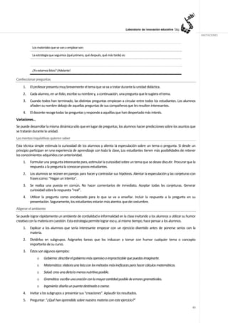 ANOTACIONES



           Los materiales que se van a emplear son:

           La estrategia que seguimos (qué primero, qué después, qué más tarde) es:



           ¿Ya estamos listos? ¡Adelante!

Confeccionar preguntas
    1.   El profesor presenta muy brevemente el tema que se va a tratar durante la unidad didáctica.
    2.   Cada alumno, en un folio, escribe su nombre y, a continuación, una pregunta que le sugiera el tema.
    3.   Cuando todos han terminado, las distintas preguntas empiezan a circular entre todos los estudiantes. Los alumnos
         añaden su nombre debajo de aquellas preguntas de sus compañeros que les resulten interesantes.
    4.   El docente recoge todas las preguntas y responde a aquéllas que han despertado más interés.
Variaciones…
Se puede desarrollar la misma dinámica sólo que en lugar de preguntas, los alumnos hacen predicciones sobre los asuntos que
se tratarán durante la unidad.
Las mentes inquisitivas quieren saber
Esta técnica simple estimula la curiosidad de los alumnos y alienta la especulación sobre un tema o pregunta. Si desde un
principio participan en una experiencia de aprendizaje con toda la clase, Los estudiantes tienen más posibilidades de retener
los conocimientos adquiridos con anterioridad.
    1.   Formular una pregunta interesante para, estimular la curiosidad sobre un tema que se desee discutir. Procurar que la
         respuesta a la pregunta la conozcan pocos estudiantes.
    2.   Los alumnos se reúnen en parejas para hacer y contrastar sus hipótesis. Alentar la especulación y las conjeturas con
         frases como: "Hagan un intento”.
    3.   Se realiza una puesta en común. No hacer comentarios de inmediato. Aceptar todas las conjeturas. Generar
         curiosidad sobre la respuesta “real”.
    4.   Utilizar la pregunta como encabezado para lo que se va a enseñar. Incluir la respuesta a la pregunta en su
         presentación. Seguramente, los estudiantes estarán más atentos que de costumbre.
Aligerar el ambiente
Se puede lograr rápidamente un ambiente de cordialidad e informalidad en la clase invitando a los alumnos a utilizar su humor
creativo con la materia en cuestión. Esta estrategia permite lograr eso y, al mismo tiempo, hace pensar a los alumnos.
    1.   Explicar a los alumnos que sería interesante empezar con un ejercicio divertido antes de ponerse serios con la
         materia.
    2.   Dividirlos en subgrupos. Asignarles tareas que los induzcan a tomar con humor cualquier tema o concepto
         importante de su curso.
    3.   Éstos son algunos ejemplos:
               o    Gobierno: describe el gobierno más opresivo o impracticable que puedas imaginarte.
               o    Matemática: elabora una lista con los métodos más ineficaces para hacer cálculos matemáticos.
               o    Salud: crea una dieta lo menos nutritiva posible.
               o    Gramática: escribe una oración con la mayor cantidad posible de errores gramaticales.
               o    Ingeniería: diseña un puente destinado a caerse.
    4.   Invitar a los subgrupos a presentar sus “creaciones”. Aplaudir los resultados.
    5.   Preguntar: “¿Qué han aprendido sobre nuestra materia con este ejercicio?”
                                                                                                                          63
 