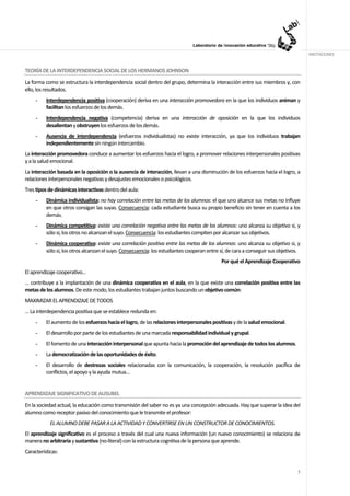 ANOTACIONES


TEORÍA DE LA INTERDEPENDENCIA SOCIAL DE LOS HERMANOS JOHNSON
La forma como se estructura la interdependencia social dentro del grupo, determina la interacción entre sus miembros y, con
ello, los resultados.
     -    Interdependencia positiva (cooperación) deriva en una interacción promovedora en la que los individuos animan y
          facilitan los esfuerzos de los demás.
     -    Interdependencia negativa (competencia) deriva en una interacción de oposición en la que los individuos
          desalientan y obstruyen los esfuerzos de los demás.
     -    Ausencia de interdependencia (esfuerzos individualistas) no existe interacción, ya que los individuos trabajan
          independientemente sin ningún intercambio.
La interacción promovedora conduce a aumentar los esfuerzos hacia el logro, a promover relaciones interpersonales positivas
y a la salud emocional.
La interacción basada en la oposición o la ausencia de interacción, llevan a una disminución de los esfuerzos hacia el logro, a
relaciones interpersonales negativas y desajustes emocionales o psicológicos.
Tres tipos de dinámicas interactivas dentro del aula:
     -    Dinámica individualista: no hay correlación entre las metas de los alumnos: el que uno alcance sus metas no influye
          en que otros consigan las suyas. Consecuencia: cada estudiante busca su propio beneficio sin tener en cuenta a los
          demás.
     -    Dinámica competitiva: existe una correlación negativa entre las metas de los alumnos: uno alcanza su objetivo si, y
          sólo si, los otros no alcanzan el suyo. Consecuencia: los estudiantes compiten por alcanzar sus objetivos.
     -    Dinámica cooperativa: existe una correlación positiva entre las metas de los alumnos: uno alcanza su objetivo si, y
          sólo si, los otros alcanzan el suyo. Consecuencia: los estudiantes cooperan entre sí, de cara a conseguir sus objetivos.
                                                                                            Por qué el Aprendizaje Cooperativo
El aprendizaje cooperativo…
… contribuye a la implantación de una dinámica cooperativa en el aula, en la que existe una correlación positiva entre las
metas de los alumnos. De este modo, los estudiantes trabajan juntos buscando un objetivo común:
MAXIMIZAR EL APRENDIZAJE DE TODOS
… La interdependencia positiva que se establece redunda en:
     -    El aumento de los esfuerzos hacia el logro, de las relaciones interpersonales positivas y de la salud emocional.
     -    El desarrollo por parte de los estudiantes de una marcada responsabilidad individual y grupal.
     -    El fomento de una interacción interpersonal que apunta hacia la promoción del aprendizaje de todos los alumnos.
     -    La democratización de las oportunidades de éxito.
     -    El desarrollo de destrezas sociales relacionadas con la comunicación, la cooperación, la resolución pacífica de
          conflictos, el apoyo y la ayuda mutua…


APRENDIZAJE SIGNIFICATIVO DE AUSUBEL
En la sociedad actual, la educación como transmisión del saber no es ya una concepción adecuada. Hay que superar la idea del
alumno como receptor pasivo del conocimiento que le transmite el profesor:
            EL ALUMNO DEBE PASAR A LA ACTIVIDAD Y CONVERTIRSE EN UN CONSTRUCTOR DE CONOCIMIENTOS.
El aprendizaje significativo es el proceso a través del cual una nueva información (un nuevo conocimiento) se relaciona de
manera no arbitraria y sustantiva (no-literal) con la estructura cognitiva de la persona que aprende.
Características:


                                                                                                                                7
 