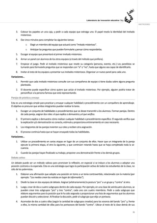 ANOTACIONES


     3.   Colocar los papeles un una caja, y pedir a cada equipo que extraiga uno. El papel revela la identidad del invitado
          misterioso.
     4.   Dar cinco minutos para completar las siguientes tareas:
                o   Elegir un miembro del equipo que actuará como “imitado misterioso”.
                o   Anticipar las preguntas que pueden formularle y pensar cómo responderlas.
     5.   Escoger al equipo que presentará el primer invitado misterioso.
     6.   Armar un panel con alumnos de los otros equipos (a través del método que prefiera).
     7.   Empezar el juego. Pedir al invitado misterioso que revele su categoría (persona, evento, etc.) Los panelistas se
          turnarán para formularle preguntas que se respondan con “sí” o “no”, hasta que alguno sea capaz de identificarlo.
     8.   Invitar al resto de los equipos a presentar sus invitados misteriosos. Organizar un nuevo panel para cada uno.
Variaciones…
     1.   Permitir que cada invitado misterioso consulte con sus compañeros de equipo si tiene dudas sobre alguna pregunta
          planteada.
     2.   El docente puede especificar cómo quiere que actúe el invitado misterioso. Por ejemplo, alguien podría tratar de
          personificar a la persona famosa que está representando.
Parejas de práctica y ensayo
Esta es una estrategia simple para practicar y ensayar cualquier habilidad o procedimiento con un compañero de aprendizaje.
El objetivo es procurar que ambos integrantes puedan realizar la tarea.
     1.   Escoger un conjunto de habilidades o procedimientos que se desee transmitir a los alumnos. Formar parejas. Dentro
          de cada pareja, asignar dos roles: el que explica o demuestra y el que verifica.
     2.   El primero explica o demuestra cómo realizar cualquier habilidad o procedimiento específico. El segundo verifica que
          la explicación y/o demostración es conecta, estimula y proporciona entrenamiento en caso necesario.
     3.   Los integrantes de las parejas invierten sus roles y reciben otra asignación.
     4.   El proceso continúa hasta que se hayan ensayado todas las habilidades.
Variaciones…
     1.   Utilizar un procedimiento en varias etapas en lugar de un conjunto de ellos. Hacer que un integrante de la pareja
          ejecute la primera etapa, el otro la siguiente, y que continúen rotando hasta que se haya completado toda la se-
          cuencia.
     2.   Cuando las parejas hayan finalizado su trabajo, proponer una demostración frente a los demás grupos.
Debate activo
Un debate puede ser un método valioso para promover la reflexión, en especial si se induce a los alumnos a adoptar una
posición contraria a la esperada. Ésta es una estrategia que logra la participación activa de todos los estudiantes de la clase, no
sólo de los polemistas.
     1.   Elaborar una afirmación que adopte una posición en tomo a un tenia controvertido, relacionado con la materia (por
          ejemplo: “Los medios crean las noticias en lugar de informarlas”).
     2.   Dividir la clase en dos equipos de debate. Asignar (arbitrariamente) la postura “pro” a un grupo y “contra” al otro.
     3.   Luego, crear de dos a cuatro subgrupos dentro de cada equipo. Por ejemplo, en una clase de veinticuatro alumnos, se
          pueden crear tres subgrupos “pro” y tres “contra”, cada uno con cuatro miembros. Pedir a cada subgrupo que
          elabore argumentos para la posición que le ha sido asignada o proporcionar una lista de argumentos que los alumnos
          puedan discutir y seleccionar. Al finalizar la discusión, pedir al subgrupo que elija un portavoz.
     4.   Acomodar de dos a cuatro sillas (según la cantidad de subgrupos creados) para los voceros del bando “pro” y, frente
          a ellos, la misma cantidad de sillas para los portavoces del bando “contra”. Ubicar al resto de la clase detrás de sus

                                                                                                                                 70
 