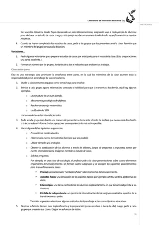 ANOTACIONES


         tres eventos históricos donde haya intervenido un país latinoamericano, asignando uno a cada pareja de alumnos
         para elaborar un estudio de casos. Luego, cada pareja escribe un resumen donde detalla específicamente los eventos
         históricos.
    4.   Cuando se hayan completado los estudios de casos, pedir a los grupos que los presenten ante la clase. Permitir que
         un miembro del grupo conduzca la discusión.
Variaciones…
    1.   Pedir algunos voluntarios para preparar estudios de casos por anticipado para el resto de la clase. (Esta preparación es
         una tarea excelente.)
    2.   Formar un número par de grupos. Juntarlos de a dos e indicarles que analicen sus trabajos.
Clases entre pares
Ésta es una estrategia para promover la enseñanza entre pares, en la cual los miembros de la clase asumen toda la
responsabilidad por el aprendizaje de sus compañeros.
    1.   Dividir la clase en tantos equipos como temas haya para enseñar.
    2.   Brindar a cada grupo alguna información, concepto o habilidad para que la transmita a los demás. Aquí hay algunos
         ejemplos.
               o     La estructura de un buen párrafo.
               o     Mecanismos psicológicos de defensa.
               o     Resolver un acertijo matemático.
               o     La difusión del SIDA.
         Los temas deben estar interrelacionados.
    3.   Pedir a cada grupo que diseñe una manera de presentar su tema ante el resto de la clase que no sea una disertación
         o la lectura de un informe. Instar a proponer una experiencia lo más activa posible.
    4.   Hacer alguna de las siguientes sugerencias:
               o     Proporcionar medios visuales.
               o     Elaborar una escena demostrativa (siempre que sea posible).
               o     Utilizar ejemplos y/o analogías.
               o     Obtener la participación de los alumnos a través de debates, juegos de preguntas y respuestas, tareas por
                     escrito, dramatizaciones, imágenes mentales o estudio de casos.
               o     Solicitar preguntas.
                     Por ejemplo, en una clase de sociología, el profesor pide a la clase presentaciones sobre cuatro elementos
                     importantes del envejecimiento. Se forman cuatro subgrupos y se escogen los siguientes procedimientos
                     para la enseñanza entre pares.
                               Proceso: un cuestionario “verdadero/falso” sobre los hechos del envejecimiento.
                               Aspectos físicos: una simulación de los aspectos típicos (por ejemplo: artritis, sordera, problemas de
                               vista).
                               Estereotipos: una tarea escrita donde los alumnos explican la forma en que la sociedad percibe a los
                               mayores.
                               Pérdida de independencia: un ejercicio de dramatización donde un joven analiza los aspectos de la
                               transición con su padre.
                     También se pueden seleccionar algunos métodos de Aprendizaje activo como técnicas educativas.
    5.   Destinar suficiente tiempo para la planificación y la preparación (ya sea en clase o fuera de ella). Luego, pedir a cada
         grupo que presente sus clases. Elogiar los esfuerzos de todos.
                                                                                                                                  74
 