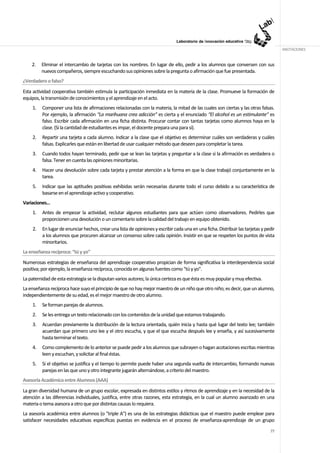 ANOTACIONES


    2.   Eliminar el intercambio de tarjetas con los nombres. En lugar de ello, pedir a los alumnos que conversen con sus
         nuevos compañeros, siempre escuchando sus opiniones sobre la pregunta o afirmación que fue presentada.
¿Verdadero o falso?
Esta actividad cooperativa también estimula la participación inmediata en la materia de la clase. Promueve la formación de
equipos, la transmisión de conocimientos y el aprendizaje en el acto.
    1.   Componer una lista de afirmaciones relacionadas con la materia, la mitad de las cuales son ciertas y las otras falsas.
         Por ejemplo, la afirmación “La marihuana crea adicción” es cierta y el enunciado “El alcohol es un estimulante'' es
         falso. Escribir cada afirmación en una ficha distinta. Procurar contar con tantas tarjetas como alumnos haya en la
         clase. (Si la cantidad de estudiantes es impar, el docente prepara una para sí).
    2.   Repartir una tarjeta a cada alumno. Indicar a la clase que el objetivo es determinar cuáles son verdaderas y cuáles
         falsas. Explicarles que están en libertad de usar cualquier método que deseen para completar la tarea.
    3.   Cuando todos hayan terminado, pedir que se lean las tarjetas y preguntar a la clase si la afirmación es verdadera o
         falsa. Tener en cuenta las opiniones minoritarias.
    4.   Hacer una devolución sobre cada tarjeta y prestar atención a la forma en que la clase trabajó conjuntamente en la
         tarea.
    5.   Indicar que las aptitudes positivas exhibidas serán necesarias durante todo el curso debido a su característica de
         basarse en el aprendizaje activo y cooperativo.
Variaciones…
    1.   Antes de empezar la actividad, reclutar algunos estudiantes para que actúen como observadores. Pedirles que
         proporcionen una devolución o un comentario sobre la calidad del trabajo en equipo obtenido.
    2.   En lugar de enunciar hechos, crear una lista de opiniones y escribir cada una en una ficha. Distribuir las tarjetas y pedir
         a los alumnos que procuren alcanzar un consenso sobre cada opinión. Insistir en que se respeten los puntos de vista
         minoritarios.
La enseñanza recíproca: “tú y yo”
Numerosas estrategias de enseñanza del aprendizaje cooperativo propician de forma significativa la interdependencia social
positiva; por ejemplo, la enseñanza recíproca, conocida en algunas fuentes como "tú y yo".
La paternidad de esta estrategia se la disputan varios autores; la única certeza es que ésta es muy popular y muy efectiva.
La enseñanza recíproca hace suyo el principio de que no hay mejor maestro de un niño que otro niño; es decir, que un alumno,
independientemente de su edad, es el mejor maestro de otro alumno.
    1.   Se forman parejas de alumnos.
    2.   Se les entrega un texto relacionado con los contenidos de la unidad que estamos trabajando.
    3.   Acuerdan previamente la distribución de la lectura orientada, quién inicia y hasta qué lugar del texto lee; también
         acuerdan que primero uno lee y el otro escucha, y que el que escucha después lee y enseña, y así sucesivamente
         hasta terminar el texto.
    4.   Como complemento de lo anterior se puede pedir a los alumnos que subrayen o hagan acotaciones escritas mientras
         leen y escuchan, y solicitar al final éstas.
    5.   Si el objetivo se justifica y el tiempo lo permite puede haber una segunda vuelta de intercambio, formando nuevas
         parejas en las que uno y otro integrante jugarán alternándose, a criterio del maestro.
Asesoría Académica entre Alumnos (AAA)
La gran diversidad humana de un grupo escolar, expresada en distintos estilos y ritmos de aprendizaje y en la necesidad de la
atención a las diferencias individuales, justifica, entre otras razones, esta estrategia, en la cual un alumno avanzado en una
materia o tema asesora a otro que por distintas causas lo requiera.
La asesoría académica entre alumnos (o "triple A") es una de las estrategias didácticas que el maestro puede emplear para
satisfacer necesidades educativas específicas puestas en evidencia en el proceso de enseñanza-aprendizaje de un grupo
                                                                                                                                 77
 