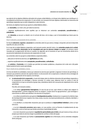 ANOTACIONES


que además de los objetivos didácticos derivados de la propia unidad didáctica, se incluyan otros objetivos que contribuyan a ir
consolidando las dinámicas de cooperación. En este sentido, será necesario formular objetivos relacionados con elementos del
aprendizaje cooperativo que se estén trabajando en cada momento.
Así mismo, los objetivos hacia los que apunta la unidad didáctica deben…
… ser alcanzables, a un nivel u otro, por todos los alumnos.
… repartirse equilibradamente entre aquéllos que se relacionan con contenidos conceptuales, procedimentales y
actitudinales.
… ser relevantes, ya sea por su relación con el currículo del área o de la etapa, o por la funcionalidad que tienen para los
alumnos.
Paso 3: selección y secuenciación de los contenidos
Se trata de seleccionar, organizar y secuenciar los contenidos sobre los que vamos a trabajar, incluyendo cuál será el desarrollo
específico de cada uno de ellos.
En el caso de la unidad didáctica cooperativa, será necesario prestar atención tanto a los contenidos propios de la unidad,
como a los contenidos relacionados con las necesidades para que los alumnos trabajen en equipo. Los primeros vienen
marcados por la programación del área en cuestión; los segundos, por el momento en que nos encontramos dentro de la
secuencia de implantación de la estructura de cooperación en el aula.
Los contenidos sobre los que gire la unidad didáctica cooperativa deben…
… adecuarse al nivel de los alumnos y ser significativos para ellos,
… repartirse equilibradamente entre conceptuales, procedimentales y actitudinales.
… ser prácticos y funcionales, en la medida que permiten (a) resolver problemas y situaciones de la vida real o (b) poder
realizar posteriormente nuevos aprendizajes.
Paso 4: diseño de las actividades y tareas
A la hora de diseñar las actividades y tareas que realizarán los alumnos para aprender y organizar el entorno de aprendizaje, es
necesario que prestemos atención dos aspectos básicos: la estructuración de la cooperación, la selección de las estrategias de
aprendizaje y la organización de los espacios y los tiempos.
     a)   La estructuración de la cooperación, a través del trabajo sobre los distintos elementos del aprendizaje cooperativo y
          la incorporación de estrategias y técnicas concretas. En ambos casos, debemos tener en cuenta el nivel de
          cooperación en el que se encuentra el grupo clase, situándonos dentro de la secuencia de implantación de la red de
          aprendizaje.
          Para ello, será necesario analizar…
          … si se utilizan agrupamientos heterogéneos. En caso de que así sea: ¿qué criterios se utilizan para asegurar la
          heterogeneidad?, ¿cuántos integrantes tienen los equipos?, ¿cuánto duran los agrupamientos?, ¿qué estrategias e
          instrumentos se utilizan para distribuir a los alumnos en los grupos?...
          … si se utilizan procedimientos para generar interdependencia positiva. Analizaremos si se generan los distintos tipos
          de interdependencia (con respecto a las metas, tareas, recursos, recompensas/celebraciones, ambiente, identidad…)
          y cómo se consigue.
          … si se planifican y se desarrollan situaciones para que se produzca la responsabilidad individual y cómo se hace
          estructura.
          … si se da la interacción promotora cara a cara y, en caso positivo, como se fomenta el establecimiento de esta
          interacción y como se hace para que tienda a promover el aprendizaje de todos.
          … si se crean situaciones que propician la igualdad de oportunidades para el éxito y de qué manera se hace, cómo se
          propicia que todos los alumnos tengan la posibilidad de contribuir al éxito del equipo.
          … si se crean situaciones que facilitan el procesamiento cognitivo de la información, de los contenidos trabajados
          dentro del grupo.

                                                                                                                              85
 