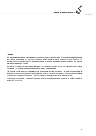 ANOTACIONES




Creérselo…
A lo largo de este documento, hemos intentado transmitiros las pocas certezas que nos ha dejado nuestra experiencia en el
aula, después de implantar una estructura cooperativa. Nuestra forma de diseñar, desarrollar y aplicar constituye una
propuesta más que, como tal, tiene una importancia relativa. Sin embargo, sí podemos afirmar que tenemos algo relevante
que ofrecer: sabemos que funciona.
A lo largo de los últimos años hemos podido experimentar los cambios que se producen en el aula cuando los alumnos viven la
cooperación. Esta experiencia nos lleva a aseguraros que merece la pena intentarlo.
Con el tiempo, cuando la estructura de cooperación se ha establecido en el aula, empezamos a ver como las cosas cambian. Se
genera entonces un compromiso mutuo que deriva en que todos los estudiantes contribuyen al éxito de los demás y ninguno
es indiferente al fracaso de un compañero. Y todo ello, con la única recompensa de sentirse “parte del equipo”.
Y ese equipo – el grupo-clase – constituye los cimientos sobre los que podemos empezar a construir un modelo integrado de
gestión de la convivencia.




                                                                                                                         92
 