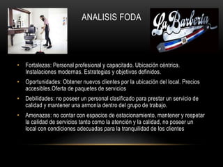 ANALISIS FODA
• Fortalezas: Personal profesional y capacitado. Ubicación céntrica.
Instalaciones modernas. Estrategias y objetivos definidos.
• Oportunidades: Obtener nuevos clientes por la ubicación del local. Precios
accesibles.Oferta de paquetes de servicios
• Debilidades: no poseer un personal clasificado para prestar un servicio de
calidad y mantener una armonía dentro del grupo de trabajo.
• Amenazas: no contar con espacios de estacionamiento, mantener y respetar
la calidad de servicios tanto como la atención y la calidad, no poseer un
local con condiciones adecuadas para la tranquilidad de los clientes
 